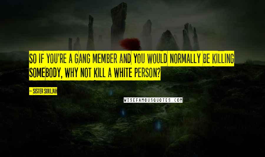 Sister Souljah quotes: So if you're a gang member and you would normally be killing somebody, why not kill a white person?