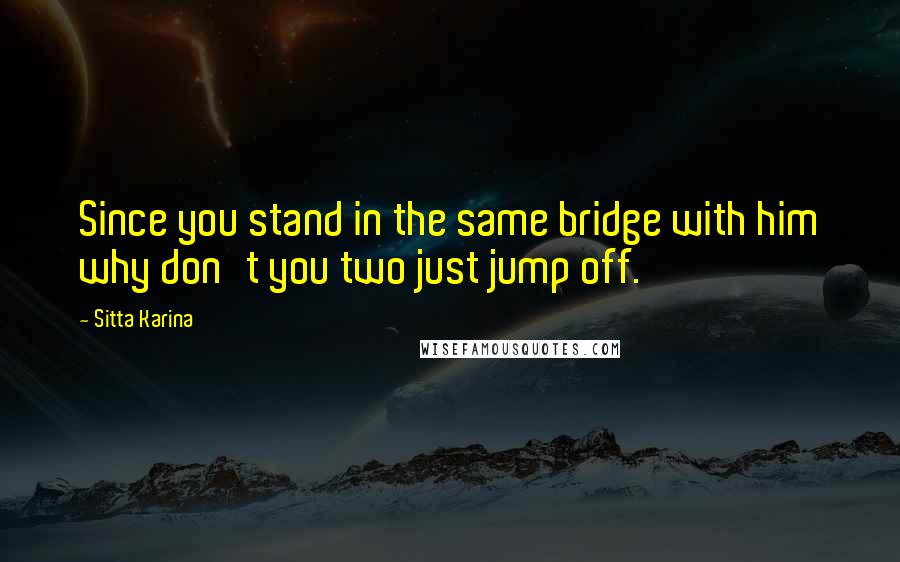 Sitta Karina quotes: Since you stand in the same bridge with him why don't you two just jump off.