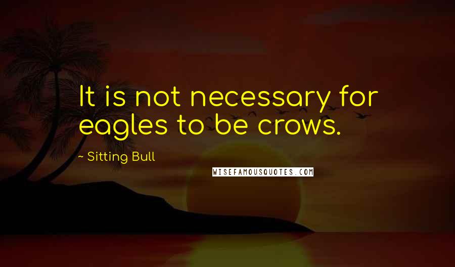 Sitting Bull quotes: It is not necessary for eagles to be crows.