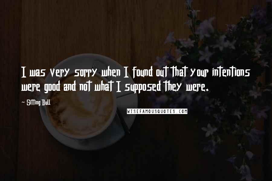 Sitting Bull quotes: I was very sorry when I found out that your intentions were good and not what I supposed they were.