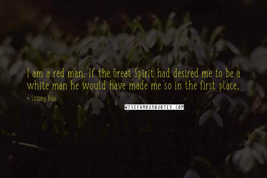 Sitting Bull quotes: I am a red man. If the Great Spirit had desired me to be a white man he would have made me so in the first place.