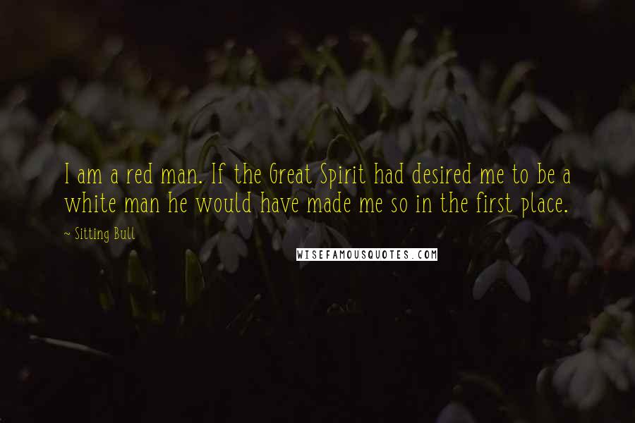 Sitting Bull quotes: I am a red man. If the Great Spirit had desired me to be a white man he would have made me so in the first place. Sitting Bull quotes: I am a red man. If the Great Spirit had desired me to be a white man he would have made me so in the first place.