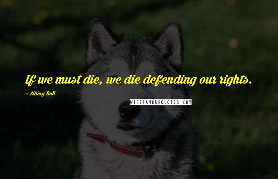 Sitting Bull quotes: If we must die, we die defending our rights.