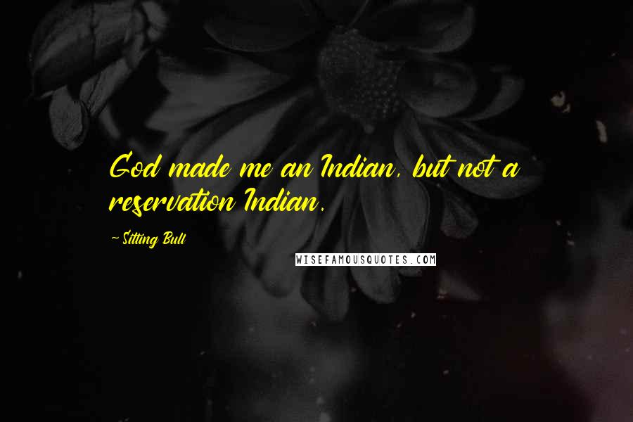 Sitting Bull quotes: God made me an Indian, but not a reservation Indian.