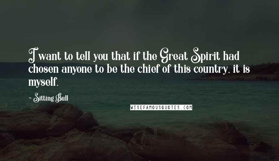Sitting Bull quotes: I want to tell you that if the Great Spirit had chosen anyone to be the chief of this country, it is myself. Sitting Bull quotes: I want to tell you that if the Great Spirit had chosen anyone to be the chief of this country, it is myself.