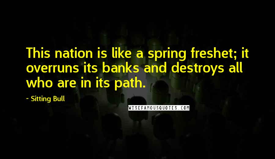 Sitting Bull quotes: This nation is like a spring freshet; it overruns its banks and destroys all who are in its path.