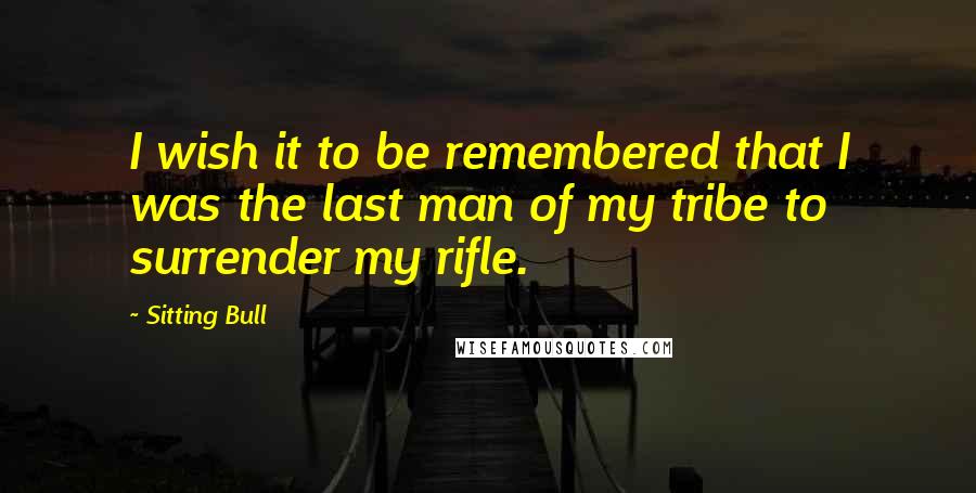 Sitting Bull quotes: I wish it to be remembered that I was the last man of my tribe to surrender my rifle.