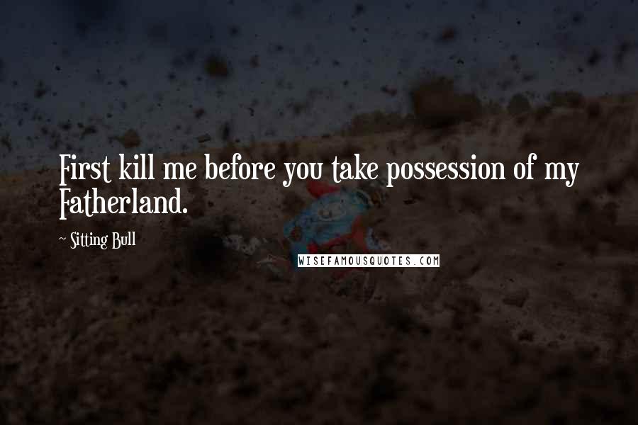 Sitting Bull quotes: First kill me before you take possession of my Fatherland.