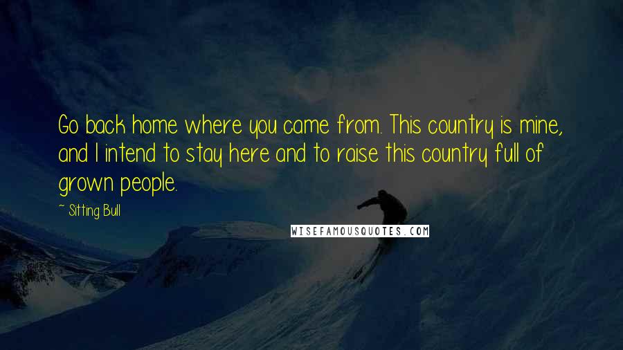 Sitting Bull quotes: Go back home where you came from. This country is mine, and I intend to stay here and to raise this country full of grown people.