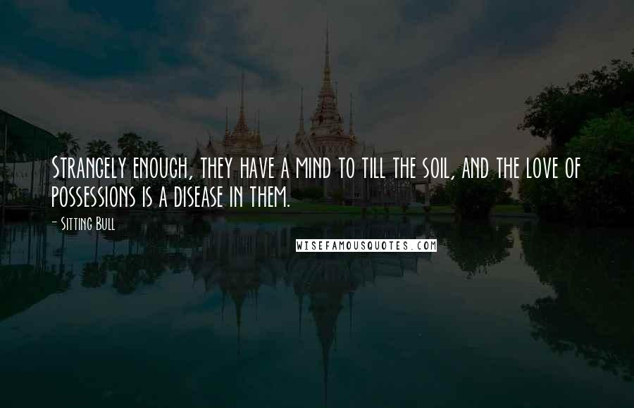 Sitting Bull quotes: Strangely enough, they have a mind to till the soil, and the love of possessions is a disease in them.