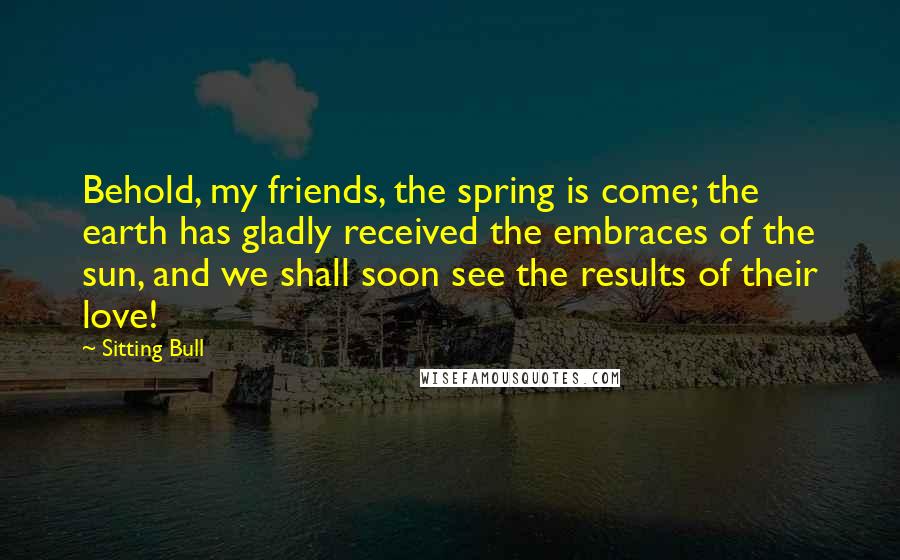 Sitting Bull quotes: Behold, my friends, the spring is come; the earth has gladly received the embraces of the sun, and we shall soon see the results of their love! Sitting Bull quotes: Behold, my friends, the spring is come; the earth has gladly received the embraces of the sun, and we shall soon see the results of their love!
