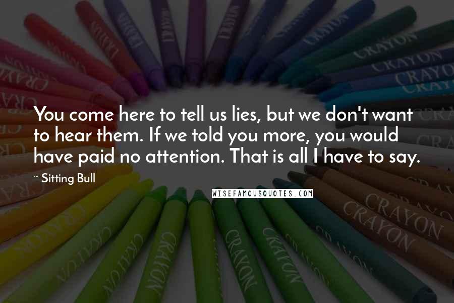 Sitting Bull quotes: You come here to tell us lies, but we don't want to hear them. If we told you more, you would have paid no attention. That is all I have Sitting Bull quotes: You come here to tell us lies, but we don't want to hear them. If we told you more, you would have paid no attention. That is all I have