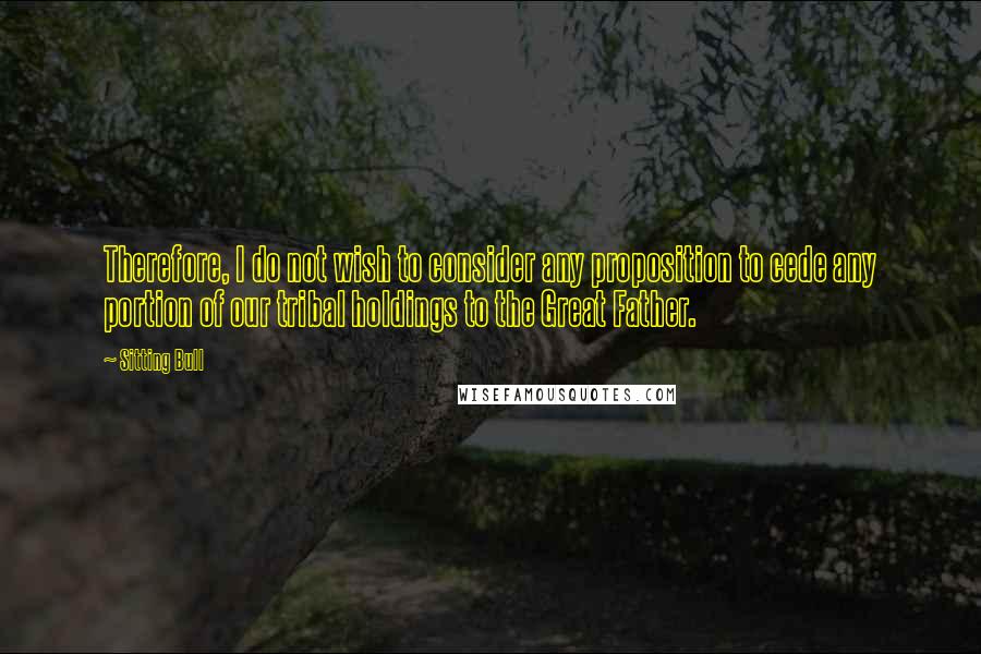Sitting Bull quotes: Therefore, I do not wish to consider any proposition to cede any portion of our tribal holdings to the Great Father. Sitting Bull quotes: Therefore, I do not wish to consider any proposition to cede any portion of our tribal holdings to the Great Father.