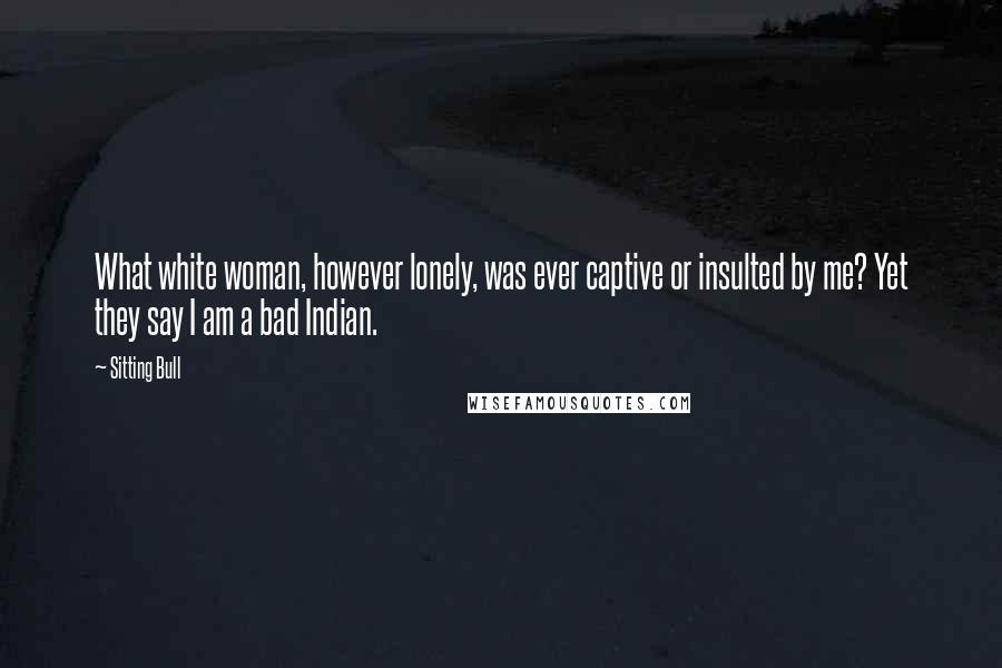Sitting Bull quotes: What white woman, however lonely, was ever captive or insulted by me? Yet they say I am a bad Indian. Sitting Bull quotes: What white woman, however lonely, was ever captive or insulted by me? Yet they say I am a bad Indian.