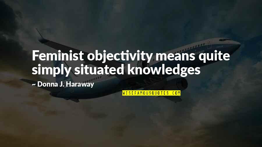 Situated Quotes By Donna J. Haraway: Feminist objectivity means quite simply situated knowledges Situated Quotes By Donna J. Haraway: Feminist objectivity means quite simply situated knowledges
