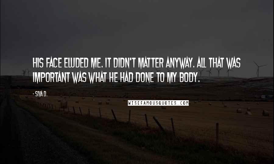 Siva D. quotes: His face eluded me. It didn't matter anyway. All that was important was what he had done to my body. Siva D. quotes: His face eluded me. It didn't matter anyway. All that was important was what he had done to my body.