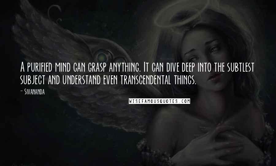 Sivananda quotes: A purified mind can grasp anything. It can dive deep into the subtlest subject and understand even transcendental things.