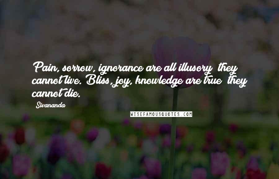 Sivananda quotes: Pain, sorrow, ignorance are all illusory; they cannot live. Bliss, joy, knowledge are true; they cannot die.