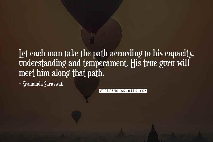 Sivananda Saraswati quotes: Let each man take the path according to his capacity, understanding and temperament. His true guru will meet him along that path.