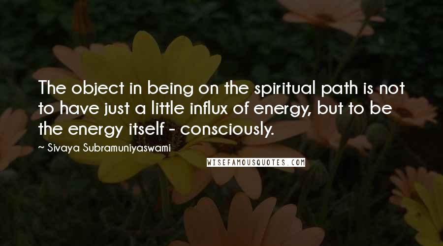 Sivaya Subramuniyaswami quotes: The object in being on the spiritual path is not to have just a little influx of energy, but to be the energy itself - consciously.