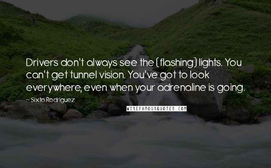 Sixto Rodriguez quotes: Drivers don't always see the (flashing) lights. You can't get tunnel vision. You've got to look everywhere, even when your adrenaline is going.