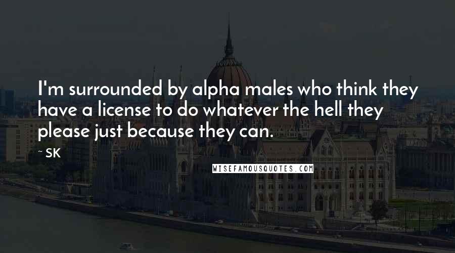 SK quotes: I'm surrounded by alpha males who think they have a license to do whatever the hell they please just because they can.