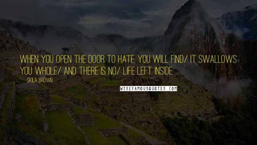 Skila Brown quotes: When you open the door to hate, you will find/ it swallows you whole/ and there is no/ life left inside. Skila Brown quotes: When you open the door to hate, you will find/ it swallows you whole/ and there is no/ life left inside.