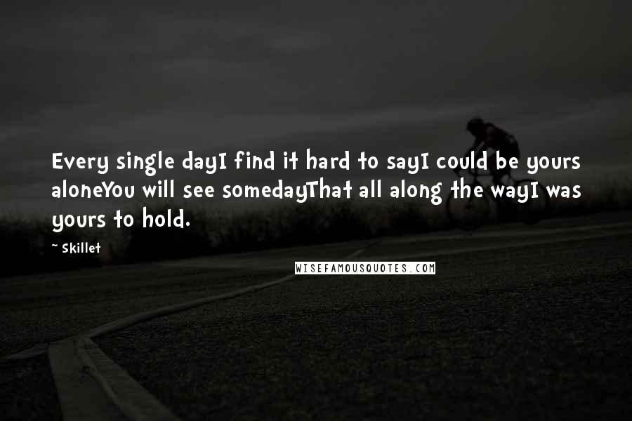 Skillet quotes: Every single dayI find it hard to sayI could be yours aloneYou will see somedayThat all along the wayI was yours to hold.