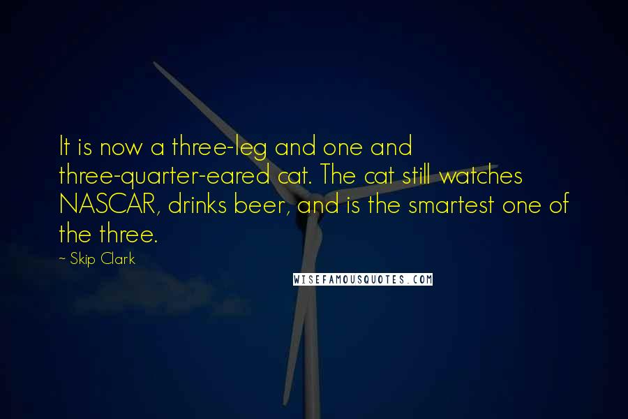 Skip Clark quotes: It is now a three-leg and one and three-quarter-eared cat. The cat still watches NASCAR, drinks beer, and is the smartest one of the three. Skip Clark quotes: It is now a three-leg and one and three-quarter-eared cat. The cat still watches NASCAR, drinks beer, and is the smartest one of the three.