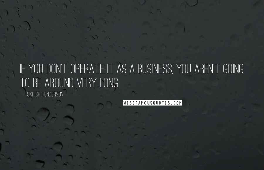 Skitch Henderson quotes: If you don't operate it as a business, you aren't going to be around very long.