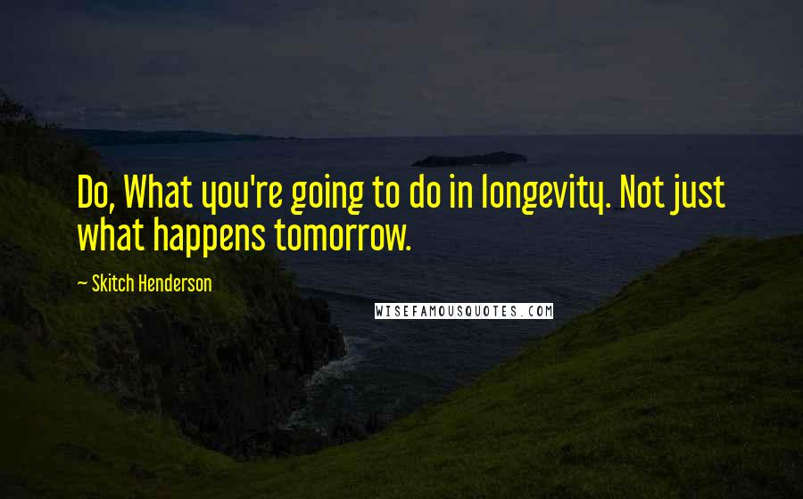 Skitch Henderson quotes: Do, What you're going to do in longevity. Not just what happens tomorrow.