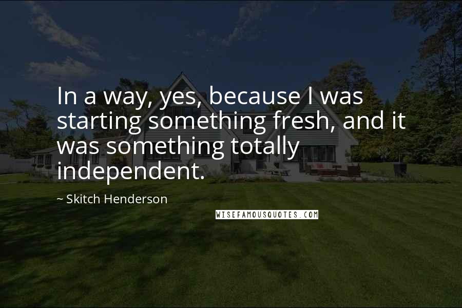 Skitch Henderson quotes: In a way, yes, because I was starting something fresh, and it was something totally independent.