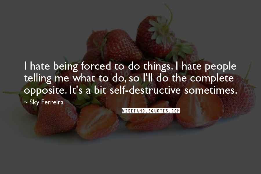 Sky Ferreira quotes: I hate being forced to do things. I hate people telling me what to do, so I'll do the complete opposite. It's a bit self-destructive sometimes.