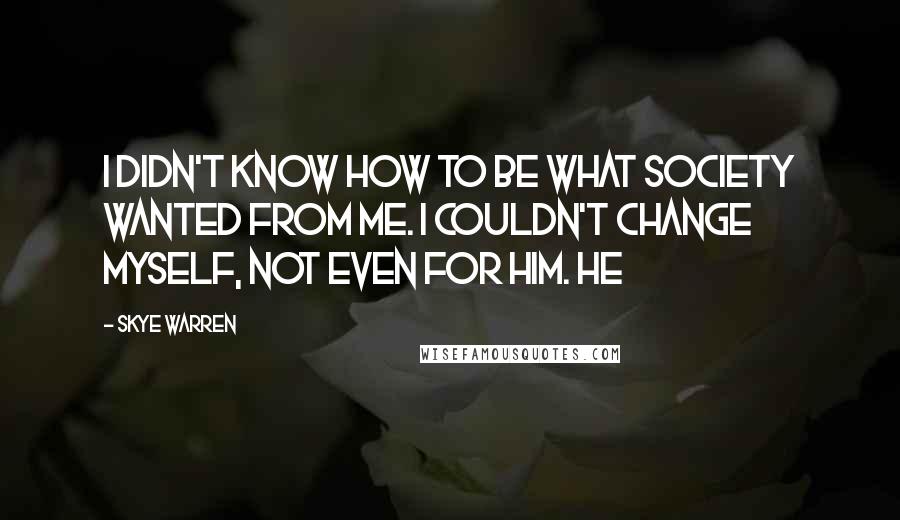 Skye Warren quotes: I didn't know how to be what society wanted from me. I couldn't change myself, not even for him. He