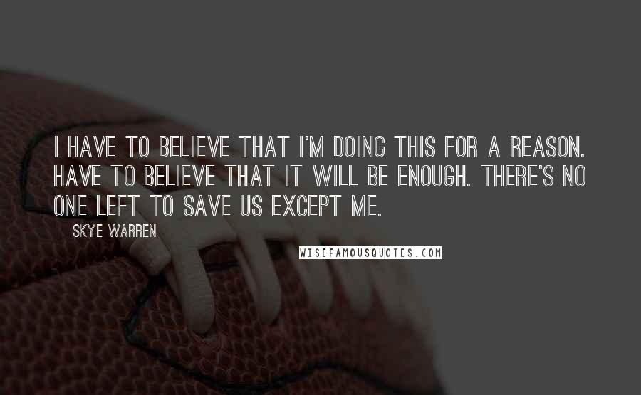 Skye Warren quotes: I have to believe that I'm doing this for a reason. Have to believe that it will be enough. There's no one left to save us except me.