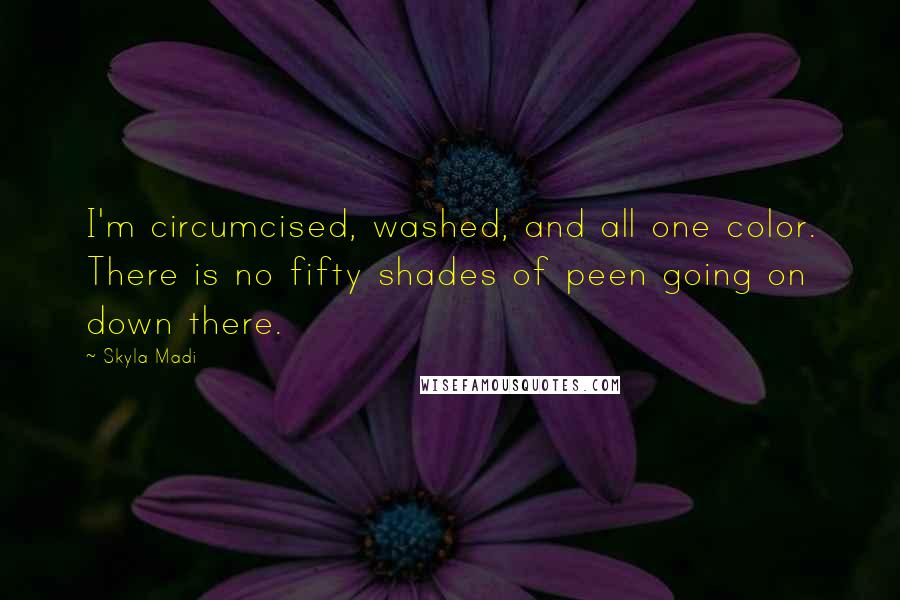 Skyla Madi quotes: I'm circumcised, washed, and all one color. There is no fifty shades of peen going on down there. Skyla Madi quotes: I'm circumcised, washed, and all one color. There is no fifty shades of peen going on down there.