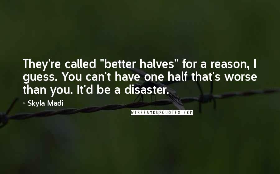 Skyla Madi quotes: They're called "better halves" for a reason, I guess. You can't have one half that's worse than you. It'd be a disaster. Skyla Madi quotes: They're called "better halves" for a reason, I guess. You can't have one half that's worse than you. It'd be a disaster.