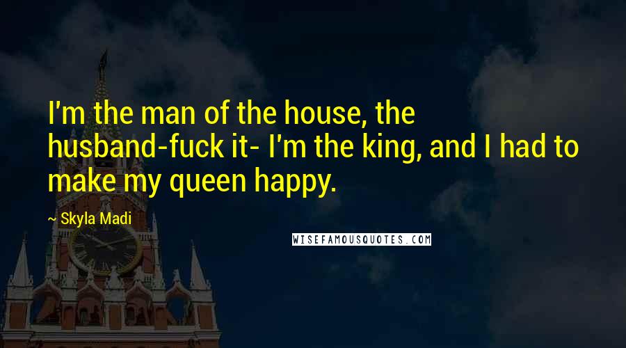 Skyla Madi quotes: I'm the man of the house, the husband-fuck it- I'm the king, and I had to make my queen happy. Skyla Madi quotes: I'm the man of the house, the husband-fuck it- I'm the king, and I had to make my queen happy.