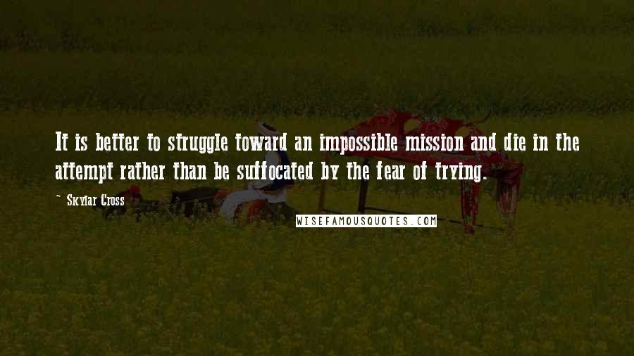 Skylar Cross quotes: It is better to struggle toward an impossible mission and die in the attempt rather than be suffocated by the fear of trying.