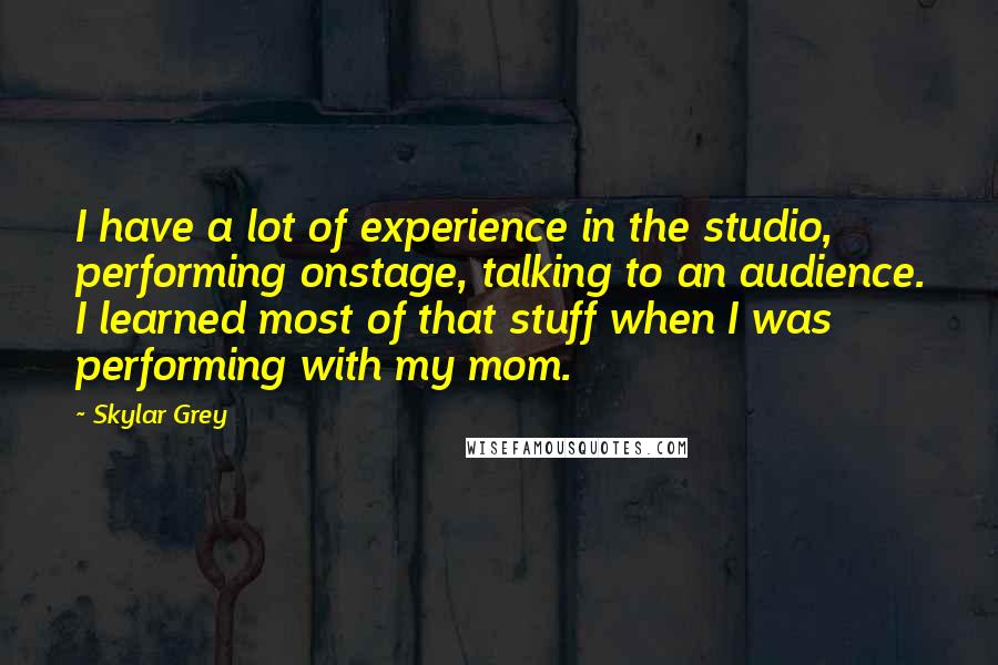 Skylar Grey quotes: I have a lot of experience in the studio, performing onstage, talking to an audience. I learned most of that stuff when I was performing with my mom.