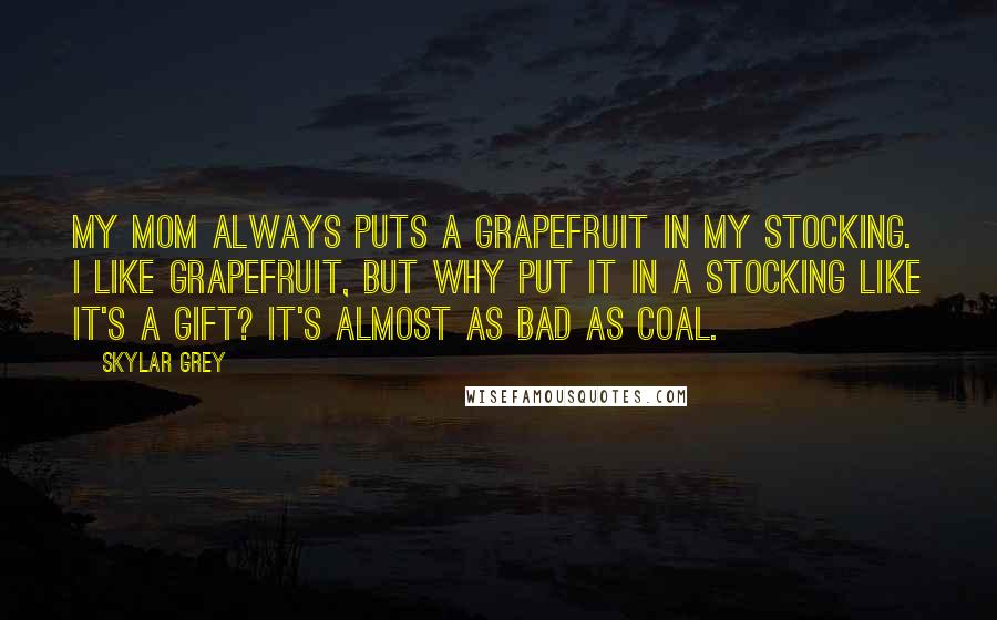 Skylar Grey quotes: My mom always puts a grapefruit in my stocking. I like grapefruit, but why put it in a stocking like it's a gift? It's almost as bad as coal.