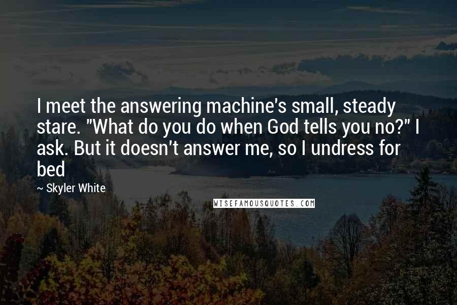Skyler White quotes: I meet the answering machine's small, steady stare. "What do you do when God tells you no?" I ask. But it doesn't answer me, so I undress for bed Skyler White quotes: I meet the answering machine's small, steady stare. "What do you do when God tells you no?" I ask. But it doesn't answer me, so I undress for bed