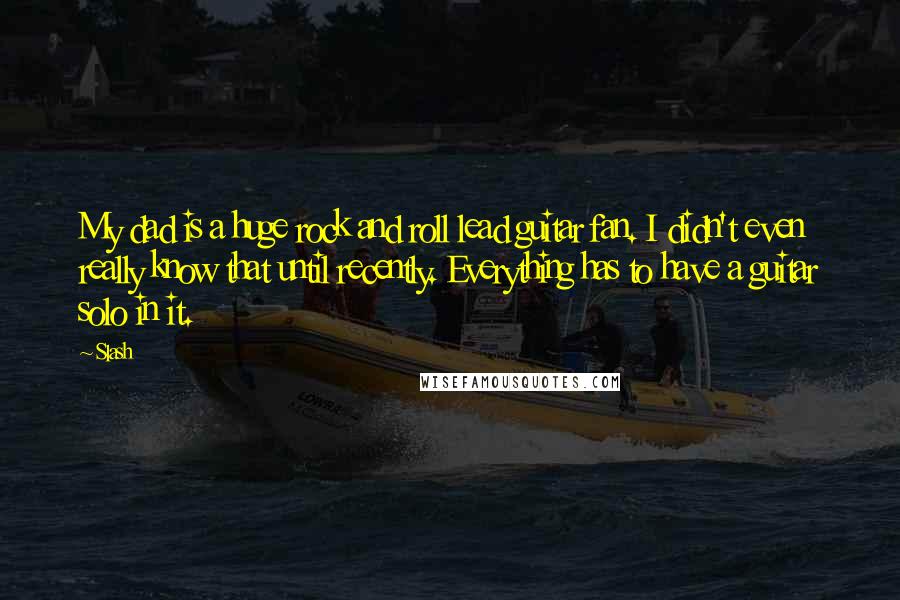 Slash quotes: My dad is a huge rock and roll lead guitar fan. I didn't even really know that until recently. Everything has to have a guitar solo in it.