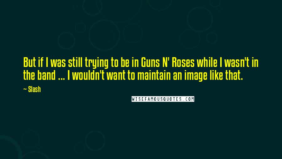 Slash quotes: But if I was still trying to be in Guns N' Roses while I wasn't in the band ... I wouldn't want to maintain an image like that.