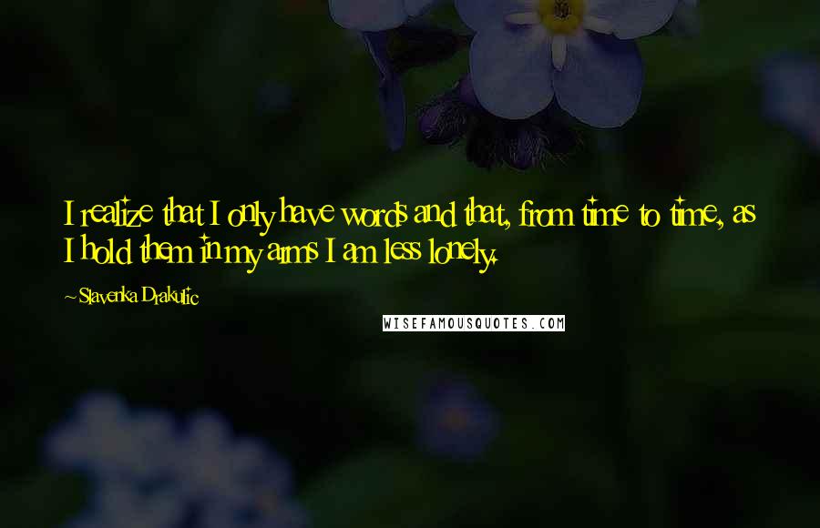 Slavenka Drakulic quotes: I realize that I only have words and that, from time to time, as I hold them in my arms I am less lonely. Slavenka Drakulic quotes: I realize that I only have words and that, from time to time, as I hold them in my arms I am less lonely.