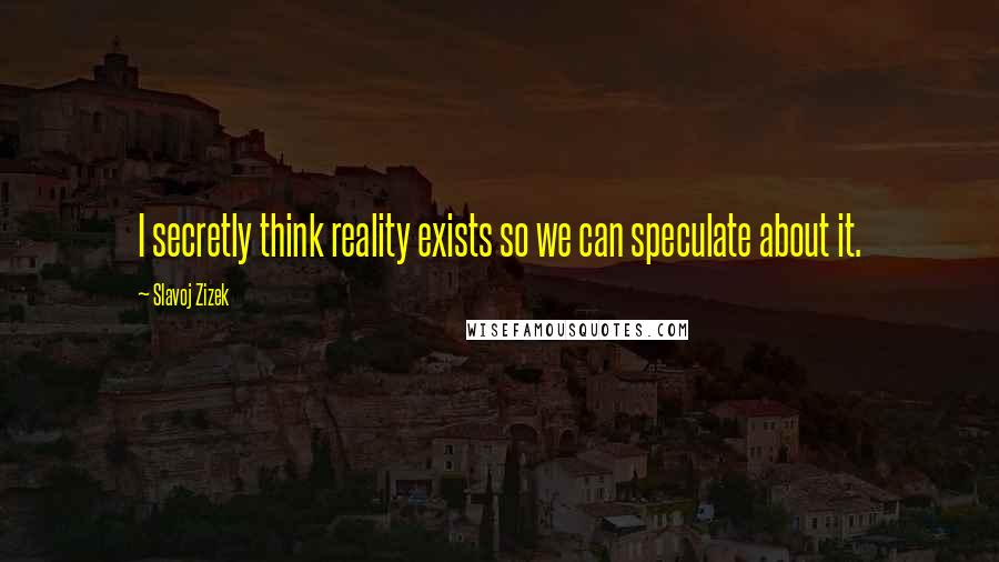 Slavoj Zizek quotes: I secretly think reality exists so we can speculate about it.