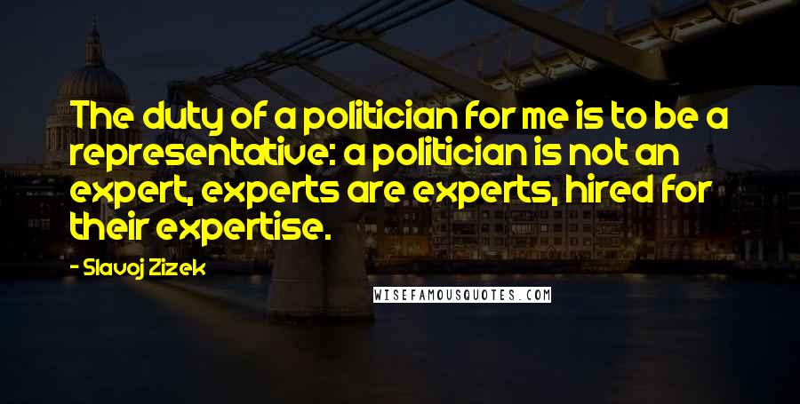 Slavoj Zizek quotes: The duty of a politician for me is to be a representative: a politician is not an expert, experts are experts, hired for their expertise.