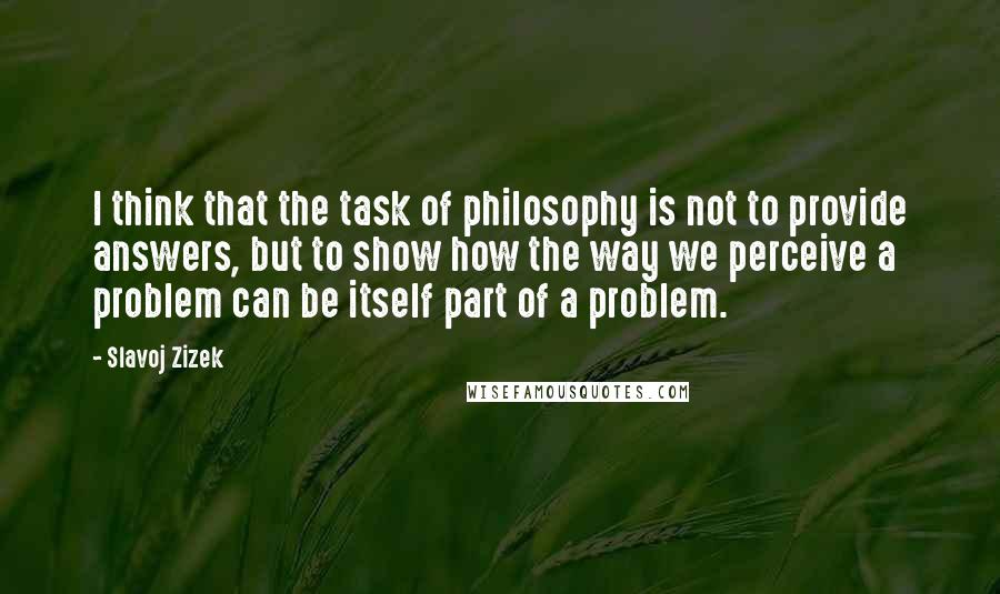 Slavoj Zizek quotes: I think that the task of philosophy is not to provide answers, but to show how the way we perceive a problem can be itself part of a problem.