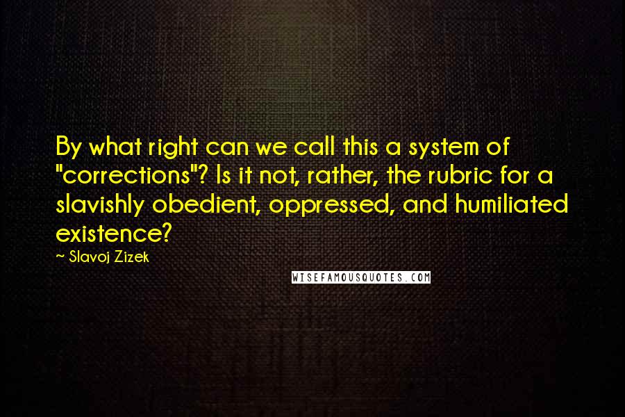 Slavoj Zizek quotes: By what right can we call this a system of "corrections"? Is it not, rather, the rubric for a slavishly obedient, oppressed, and humiliated existence?