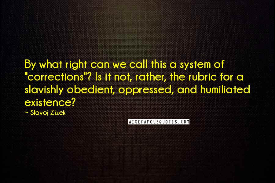 Slavoj Zizek quotes: By what right can we call this a system of "corrections"? Is it not, rather, the rubric for a slavishly obedient, oppressed, and humiliated existence? Slavoj Zizek quotes: By what right can we call this a system of "corrections"? Is it not, rather, the rubric for a slavishly obedient, oppressed, and humiliated existence?